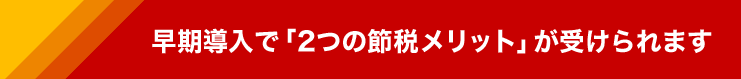 早期導入で、下記の節税メリットが受けられます。